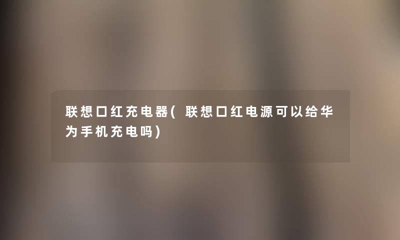 联想口红充电器(联想口红电源可以给华为手机充电吗)