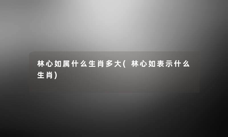 林心如属什么生肖多大(林心如表示什么生肖)