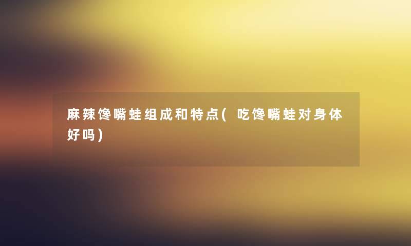 麻辣馋嘴蛙组成和特点(吃馋嘴蛙对身体好吗)