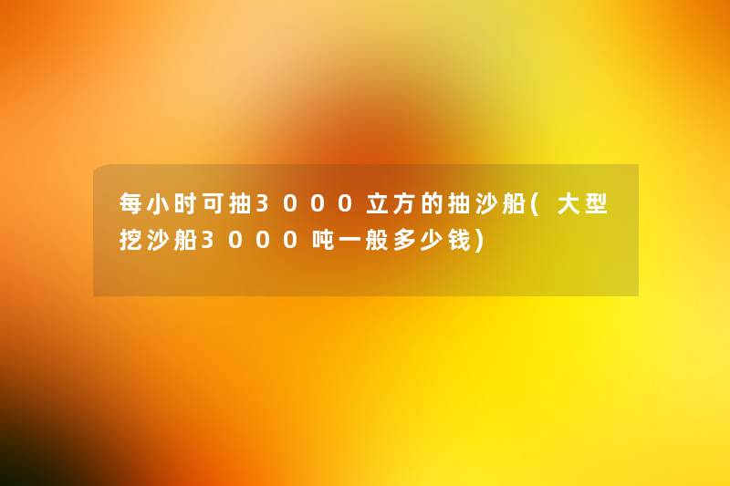 每小时可抽3000立方的抽沙船(大型挖沙船3000吨一般多少钱)