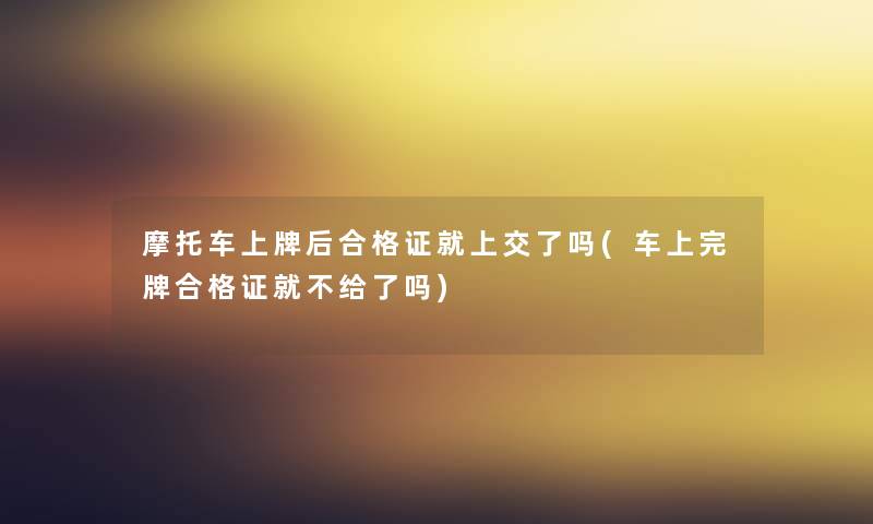 摩托车上牌后合格证就上交了吗(车上完牌合格证就不给了吗)