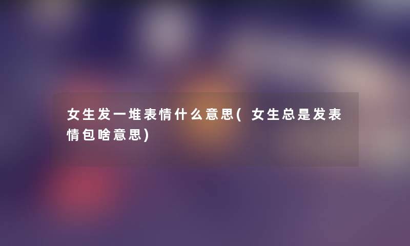 女生发一堆表情什么意思(女生总是发表情包啥意思)