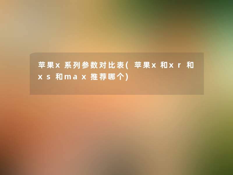 苹果x系列参数对比表(苹果x和xr和xs和max推荐哪个)