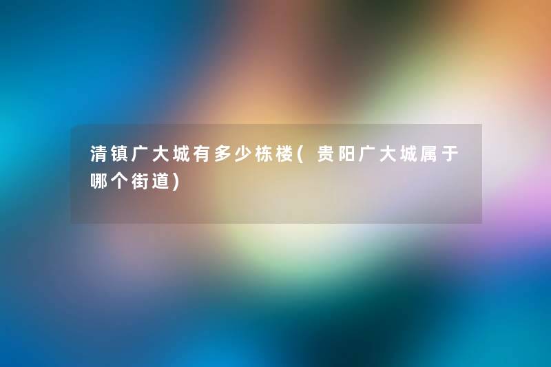 清镇广大城有多少栋楼(贵阳广大城属于哪个街道)