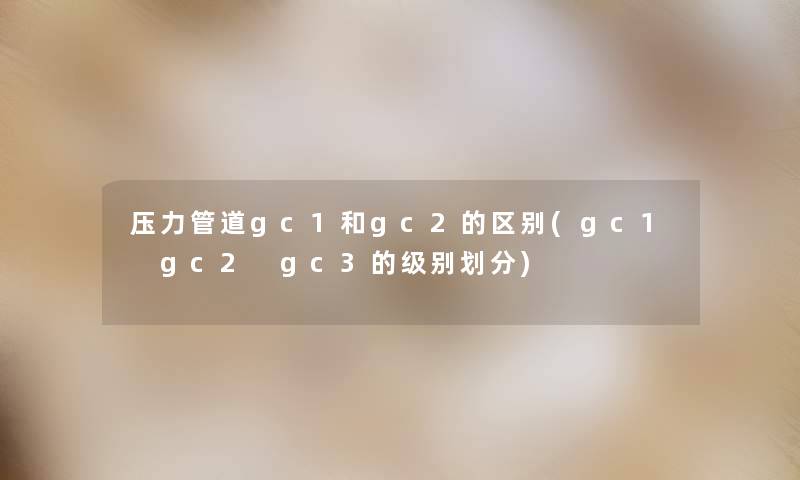 压力管道gc1和gc2的区别(gc1 gc2 gc3的级别划分)