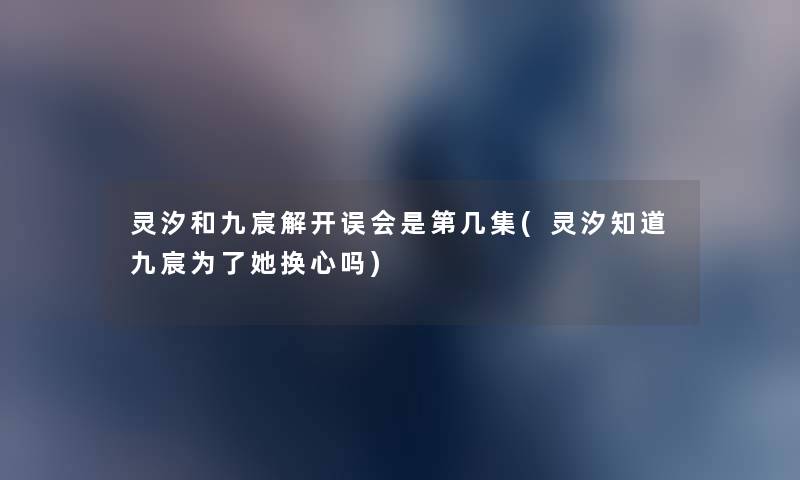 灵汐和九宸解开误会是第几集(灵汐知道九宸为了她换心吗)