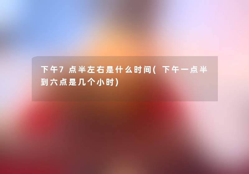 下午7点半左右是什么时间(下午一点半到六点是几个小时)