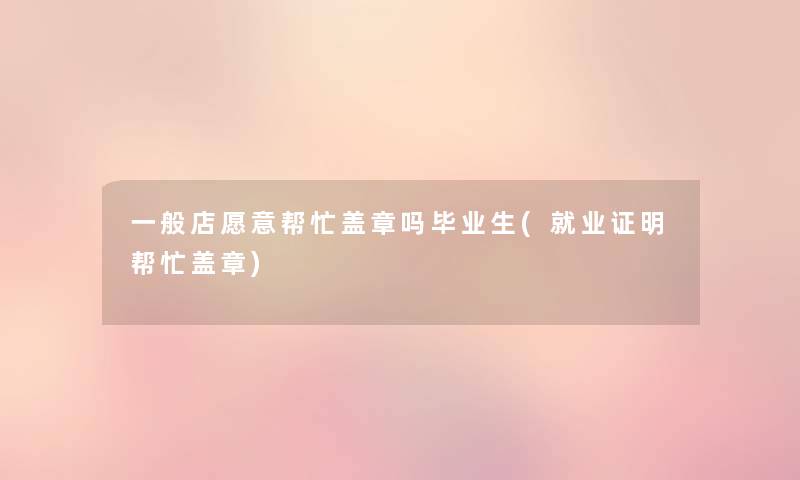 一般店愿意帮忙盖章吗毕业生(就业证明帮忙盖章)