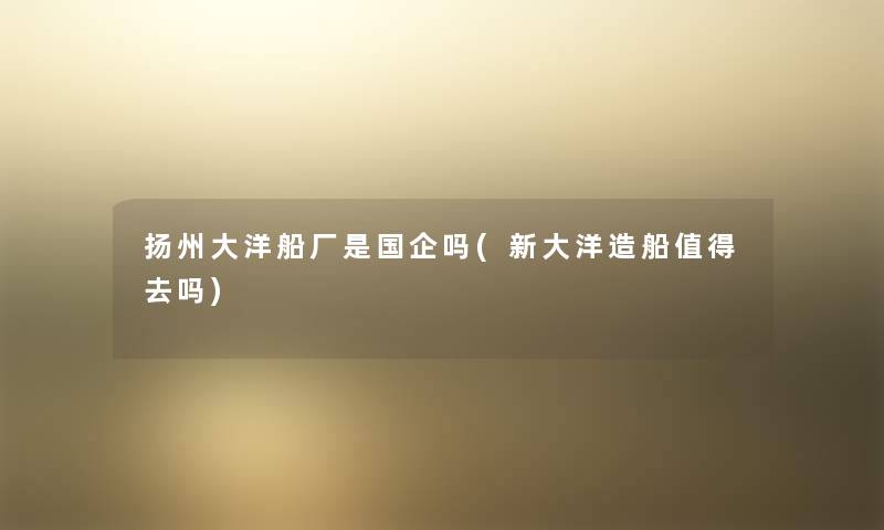 扬州大洋船厂是国企吗(新大洋造船去吗) 扬州大洋船厂是国企吗(新大洋造船去吗)