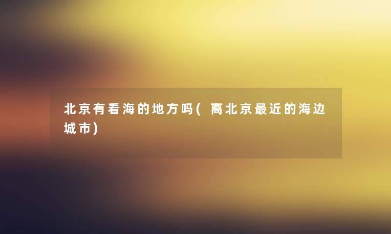 北京有看海的地方吗(离北京近的海边城市)