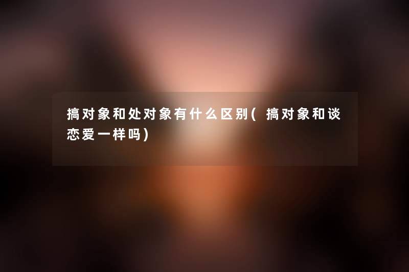 搞对象和处对象有什么区别(搞对象和谈恋爱一样吗)