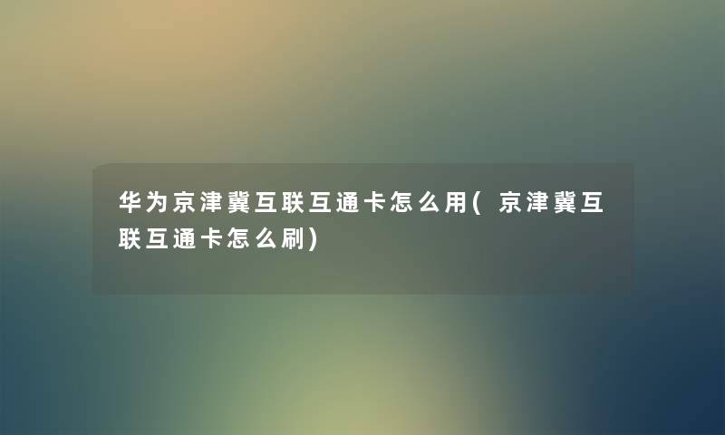 华为京津冀互联互通卡怎么用(京津冀互联互通卡怎么刷)