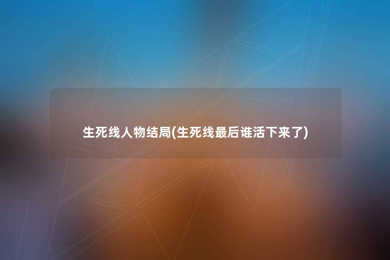 生死线人物结局(生死线这里要说谁活下来了)