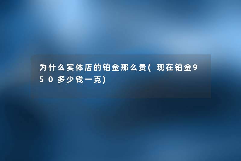 为什么实体店的铂金那么贵(铂金950多少钱一克)