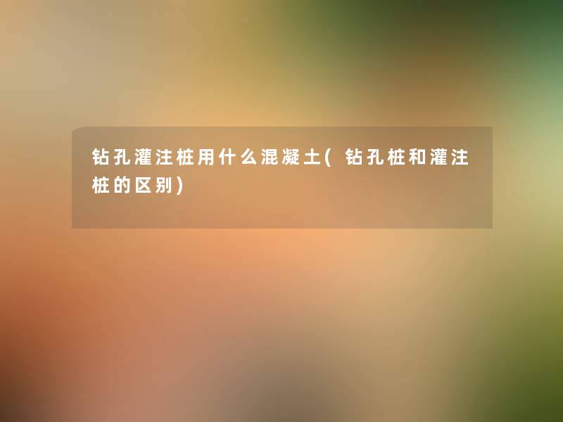 钻孔灌注桩用什么混凝土(钻孔桩和灌注桩的区别)