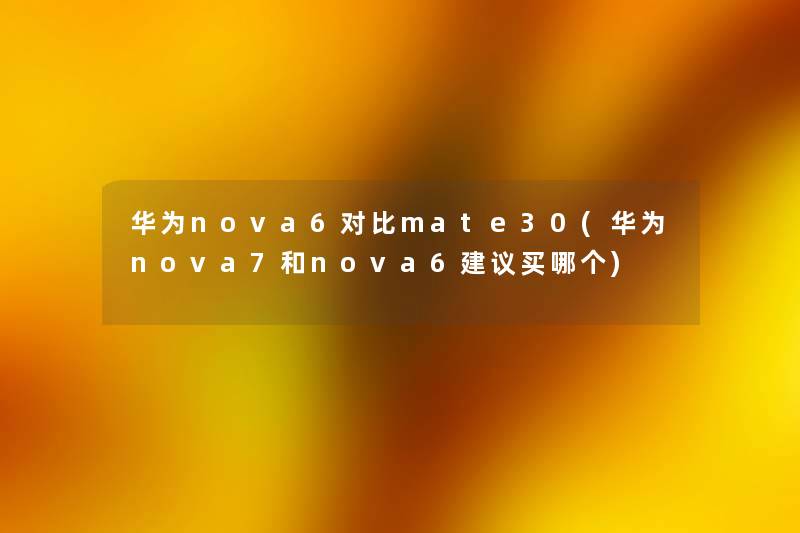 华为nova6对比mate30(华为nova7和nova6建议买哪个)