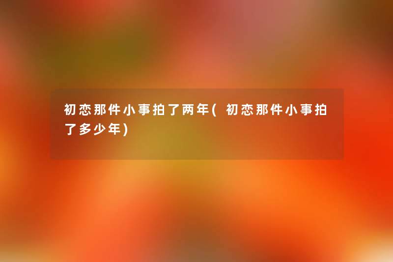 初恋那件小事拍了两年(初恋那件小事拍了多少年)