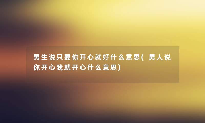 男生说只要你开心就好什么意思(男人说你开心我就开心什么意思) 男生说只要你开心就好什么意思(男人说你开心我就开心什么意思)
