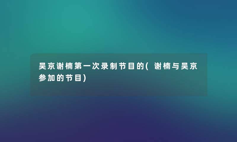 吴京谢楠第一次录制节目的(谢楠与吴京参加的节目)