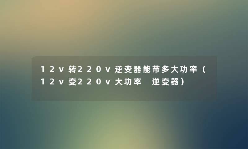 12v转220v逆变器能带多大功率（12v变220v大功率 逆变器）