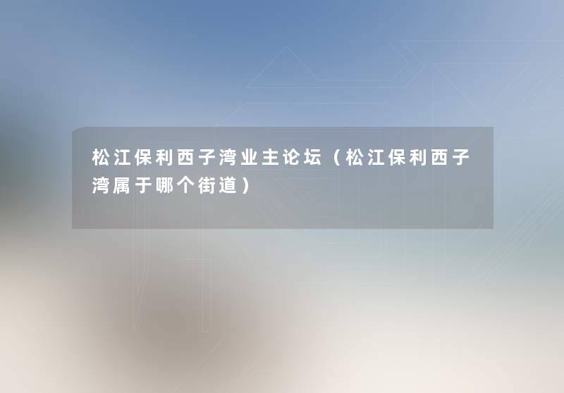 松江保利西子湾业主论坛(松江保利西子湾属于哪个街道) 松江保利西子湾业主论坛(松江保利西子湾属于哪个街道)