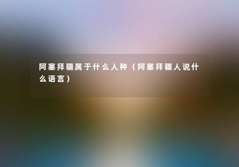 阿塞拜疆属于什么人种（阿塞拜疆人说什么语言）