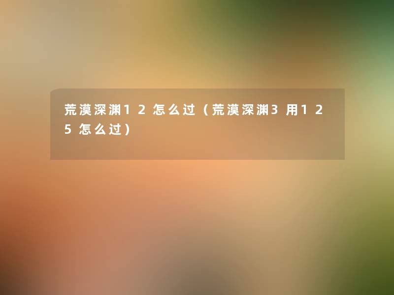 荒漠深渊12怎么过(荒漠深渊3用125怎么过) 荒漠深渊12怎么过(荒漠深渊3用125怎么过)