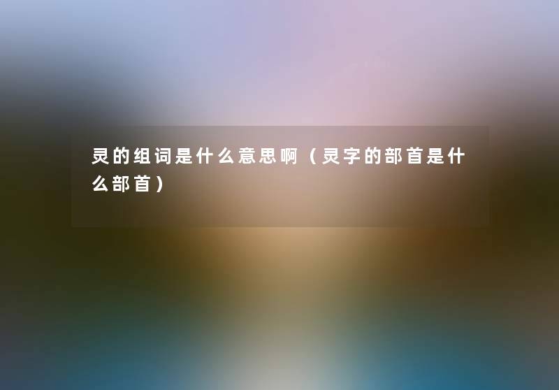 灵的组词是什么意思啊(灵字的部首是什么部首) 灵的组词是什么意思啊(灵字的部首是什么部首)